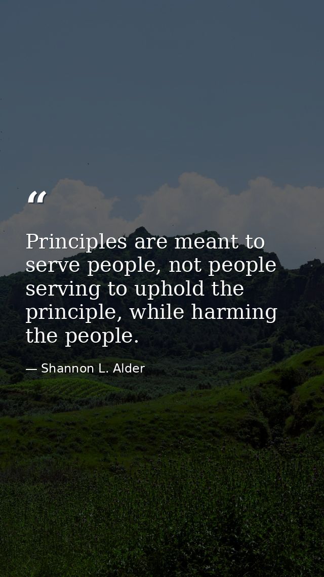 Principles are meant to serve people, not people serving to uphold the principle, while harming the people. — Shannon L. Alder