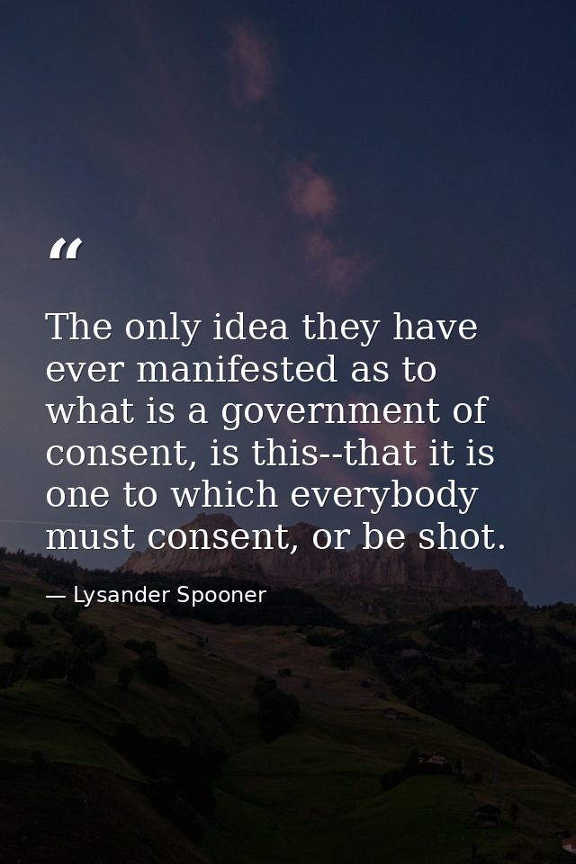 The only idea they have ever manifested as to what is a government of consent, is this--that it is one to which everybod — Lysander Spooner