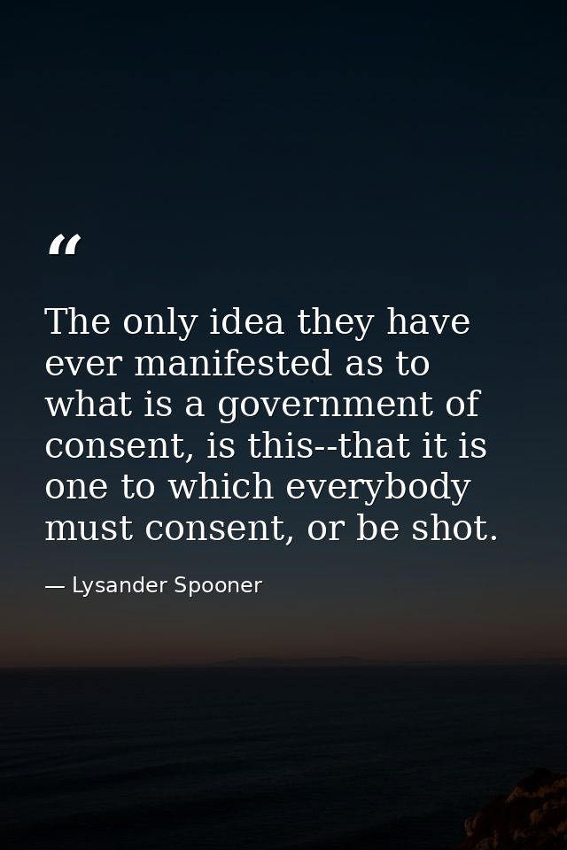 The only idea they have ever manifested as to what is a government of consent, is this--that it is one to which everybod — Lysander Spooner