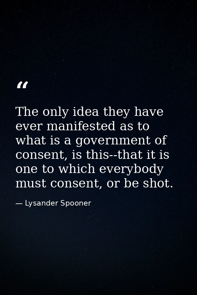 The only idea they have ever manifested as to what is a government of consent, is this--that it is one to which everybod — Lysander Spooner