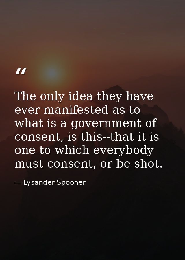 The only idea they have ever manifested as to what is a government of consent, is this--that it is one to which everybod — Lysander Spooner