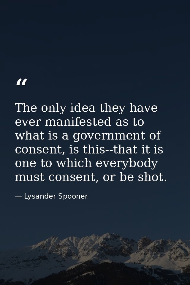 The only idea they have ever manifested as to what is a government of consent, is this--that it is one to which everybod — Lysander Spooner