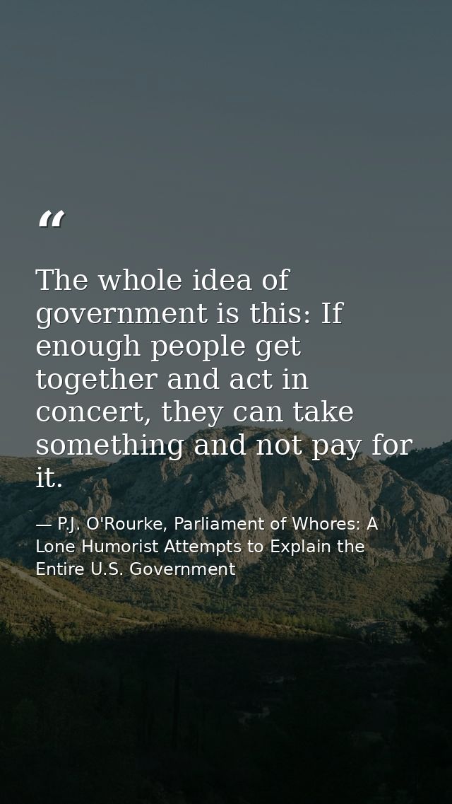 The whole idea of government is this: If enough people get together and act in concert, they can take something and not  — P.J. O'Rourke, Parliament of Whores: A Lone Humorist Attempts to Explain the Entire U.S. Government