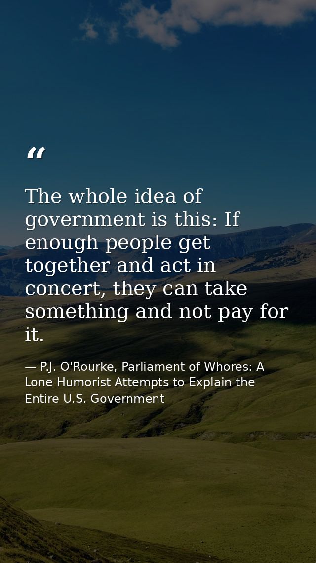 The whole idea of government is this: If enough people get together and act in concert, they can take something and not  — P.J. O'Rourke, Parliament of Whores: A Lone Humorist Attempts to Explain the Entire U.S. Government