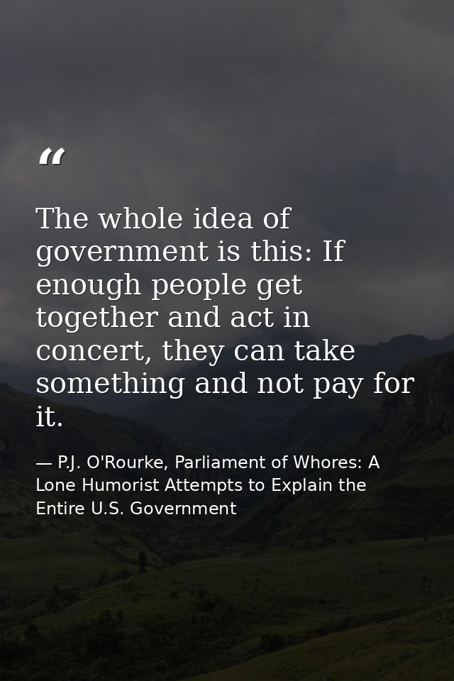 The whole idea of government is this: If enough people get together and act in concert, they can take something and not  — P.J. O'Rourke, Parliament of Whores: A Lone Humorist Attempts to Explain the Entire U.S. Government