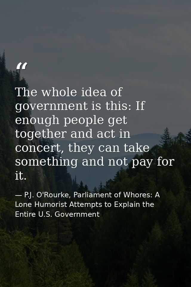 The whole idea of government is this: If enough people get together and act in concert, they can take something and not  — P.J. O'Rourke, Parliament of Whores: A Lone Humorist Attempts to Explain the Entire U.S. Government