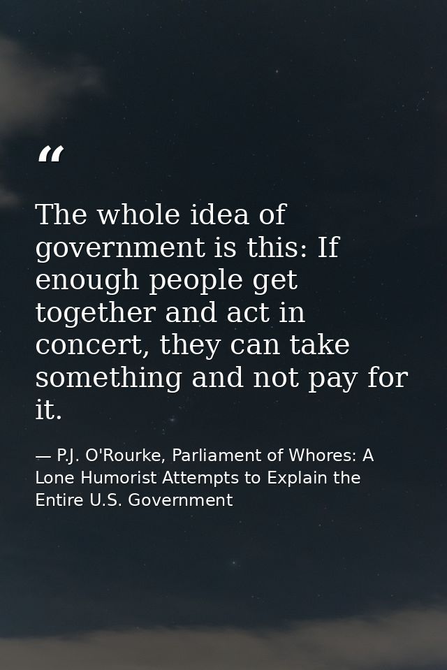 The whole idea of government is this: If enough people get together and act in concert, they can take something and not  — P.J. O'Rourke, Parliament of Whores: A Lone Humorist Attempts to Explain the Entire U.S. Government