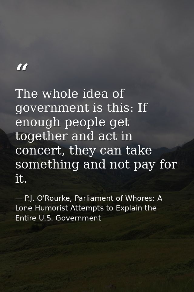 The whole idea of government is this: If enough people get together and act in concert, they can take something and not  — P.J. O'Rourke, Parliament of Whores: A Lone Humorist Attempts to Explain the Entire U.S. Government