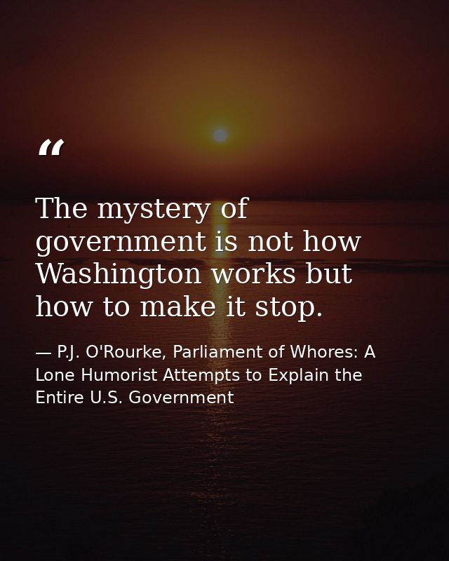 The mystery of government is not how Washington works but how to make it stop. — P.J. O'Rourke, Parliament of Whores: A Lone Humorist Attempts to Explain the Entire U.S. Government