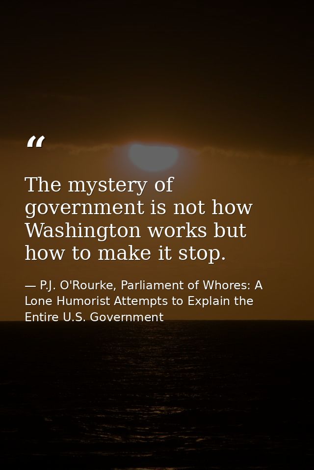 The mystery of government is not how Washington works but how to make it stop. — P.J. O'Rourke, Parliament of Whores: A Lone Humorist Attempts to Explain the Entire U.S. Government