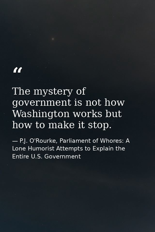 The mystery of government is not how Washington works but how to make it stop. — P.J. O'Rourke, Parliament of Whores: A Lone Humorist Attempts to Explain the Entire U.S. Government