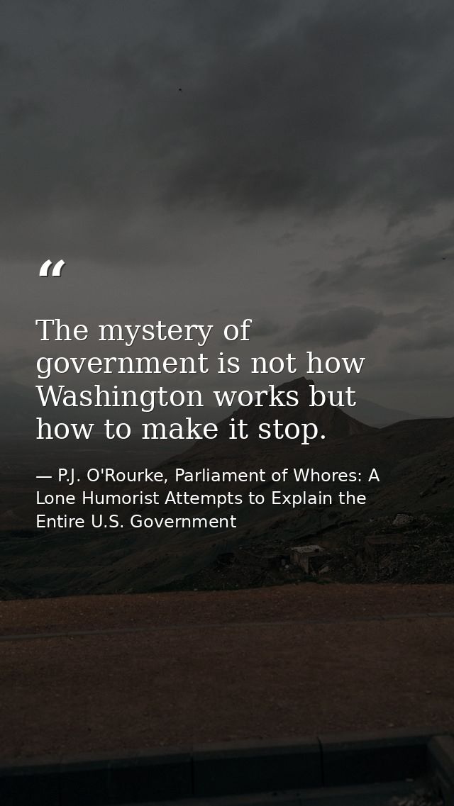 The mystery of government is not how Washington works but how to make it stop. — P.J. O'Rourke, Parliament of Whores: A Lone Humorist Attempts to Explain the Entire U.S. Government