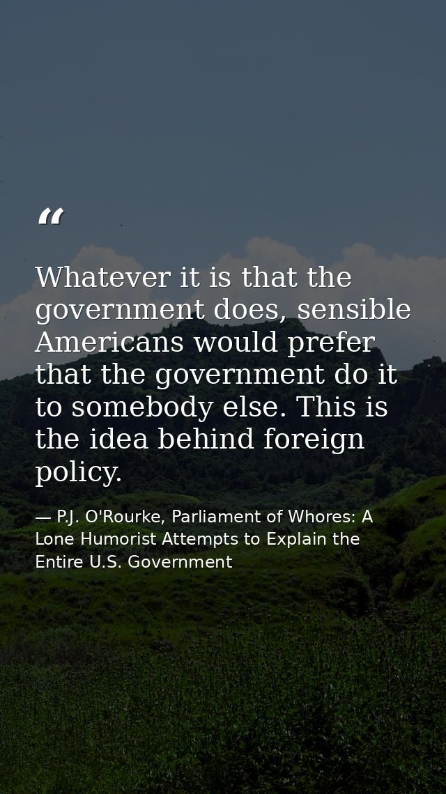 Whatever it is that the government does, sensible Americans would prefer that the government do it to somebody else. Thi — P.J. O'Rourke, Parliament of Whores: A Lone Humorist Attempts to Explain the Entire U.S. Government
