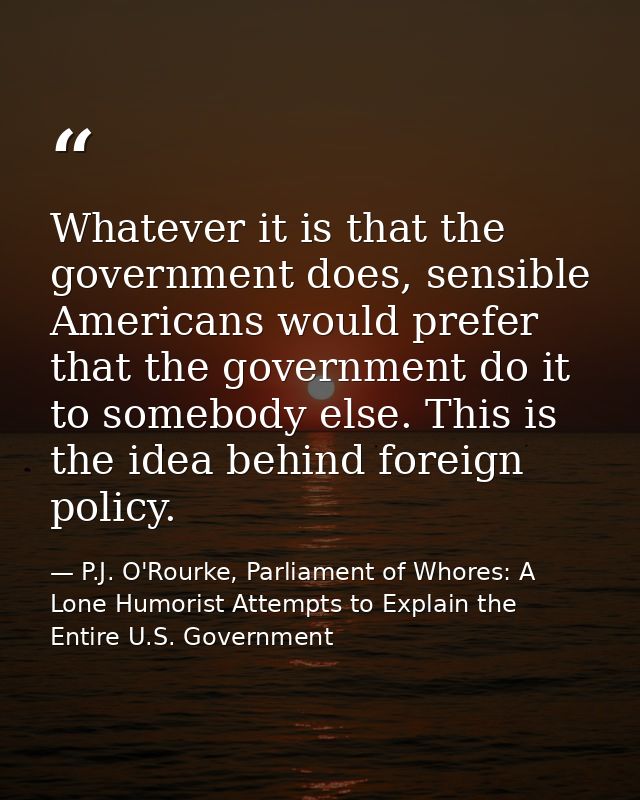 Whatever it is that the government does, sensible Americans would prefer that the government do it to somebody else. Thi — P.J. O'Rourke, Parliament of Whores: A Lone Humorist Attempts to Explain the Entire U.S. Government