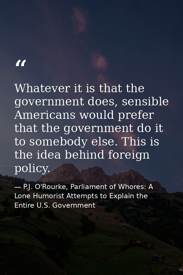 Whatever it is that the government does, sensible Americans would prefer that the government do it to somebody else. Thi — P.J. O'Rourke, Parliament of Whores: A Lone Humorist Attempts to Explain the Entire U.S. Government