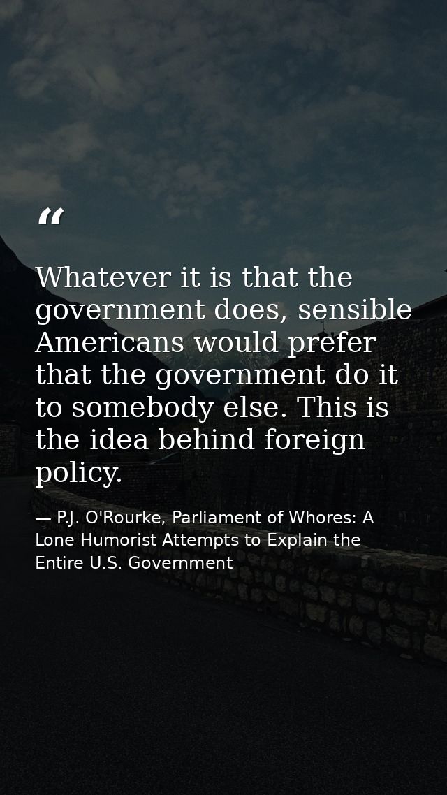 Whatever it is that the government does, sensible Americans would prefer that the government do it to somebody else. Thi — P.J. O'Rourke, Parliament of Whores: A Lone Humorist Attempts to Explain the Entire U.S. Government