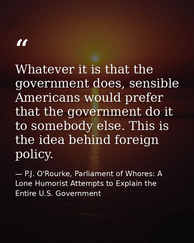 Whatever it is that the government does, sensible Americans would prefer that the government do it to somebody else. Thi — P.J. O'Rourke, Parliament of Whores: A Lone Humorist Attempts to Explain the Entire U.S. Government