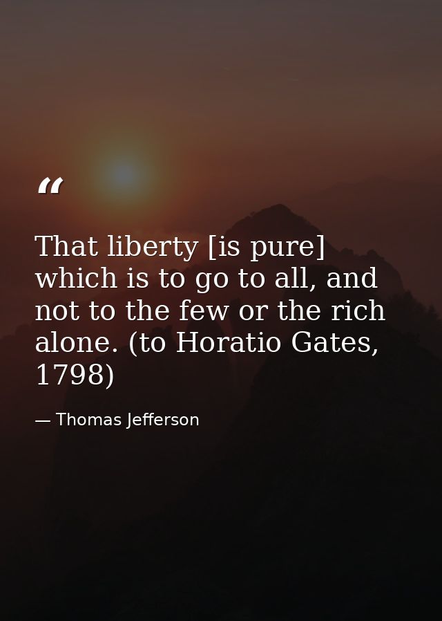 That liberty [is pure] which is to go to all, and not to the few or the rich alone. (to Horatio Gates, 1798) — Thomas Jefferson