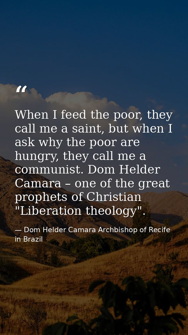 When I feed the poor, they call me a saint, but when I ask why the poor are hungry, they call me a communist. Dom Helder — Dom Helder Camara Archbishop of Recife in Brazil