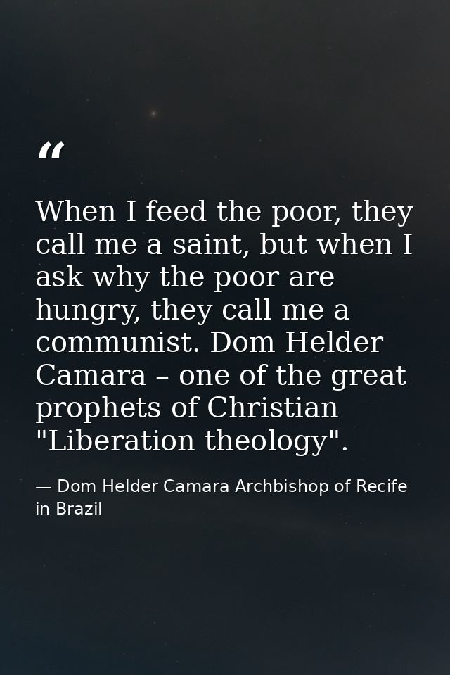When I feed the poor, they call me a saint, but when I ask why the poor are hungry, they call me a communist. Dom Helder — Dom Helder Camara Archbishop of Recife in Brazil