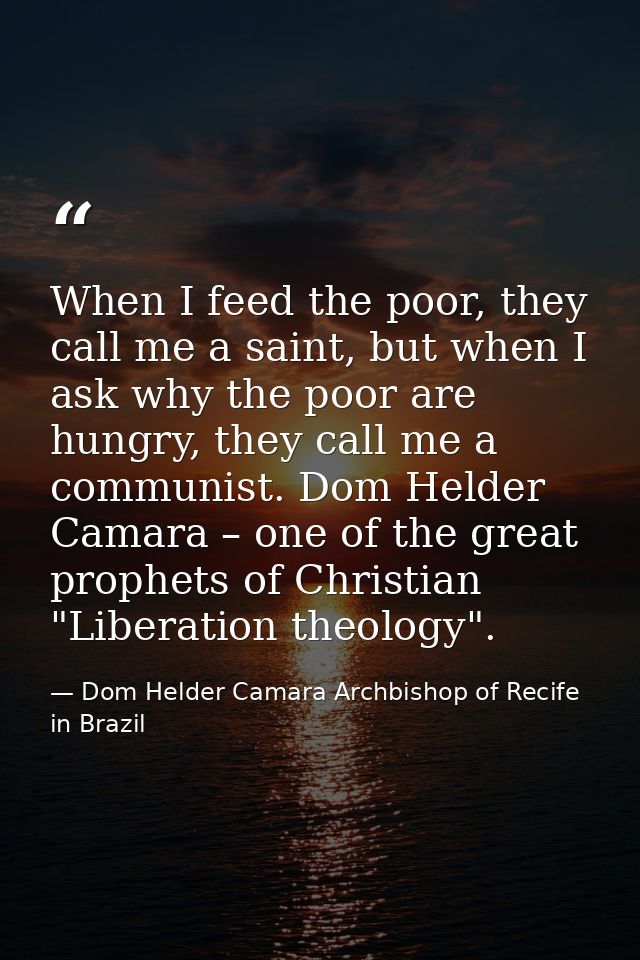 When I feed the poor, they call me a saint, but when I ask why the poor are hungry, they call me a communist. Dom Helder — Dom Helder Camara Archbishop of Recife in Brazil
