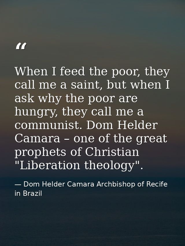 When I feed the poor, they call me a saint, but when I ask why the poor are hungry, they call me a communist. Dom Helder — Dom Helder Camara Archbishop of Recife in Brazil