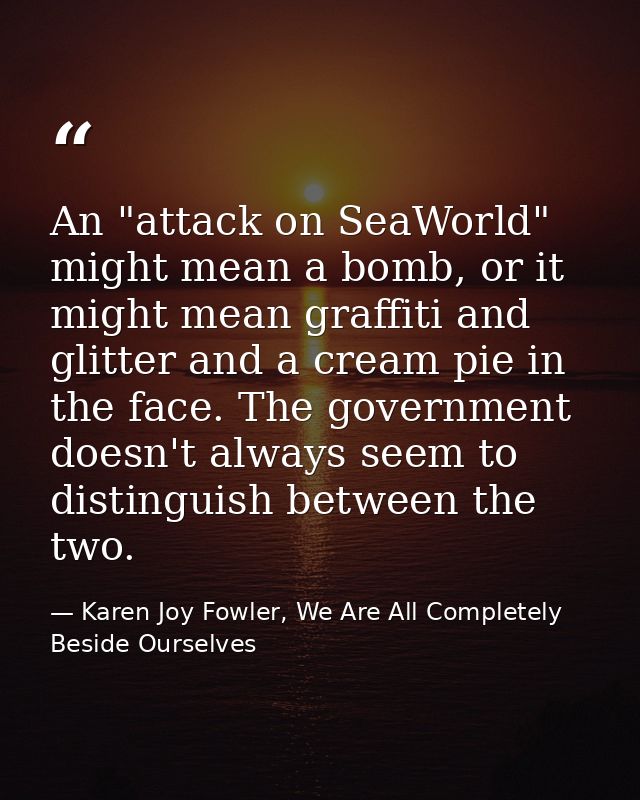 An "attack on SeaWorld" might mean a bomb, or it might mean graffiti and glitter and a cream pie in the face. The govern — Karen Joy Fowler, We Are All Completely Beside Ourselves