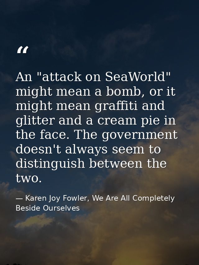 An "attack on SeaWorld" might mean a bomb, or it might mean graffiti and glitter and a cream pie in the face. The govern — Karen Joy Fowler, We Are All Completely Beside Ourselves