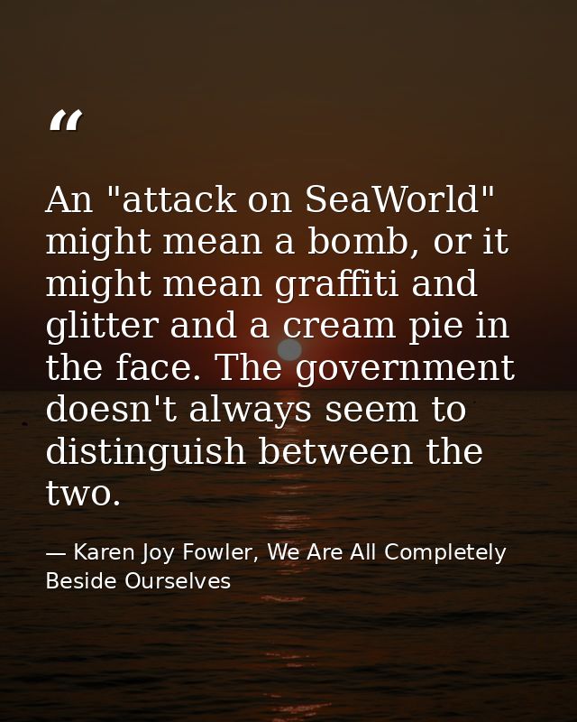An "attack on SeaWorld" might mean a bomb, or it might mean graffiti and glitter and a cream pie in the face. The govern — Karen Joy Fowler, We Are All Completely Beside Ourselves