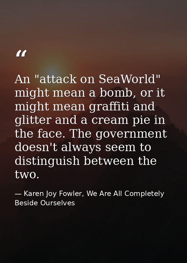 An "attack on SeaWorld" might mean a bomb, or it might mean graffiti and glitter and a cream pie in the face. The govern — Karen Joy Fowler, We Are All Completely Beside Ourselves