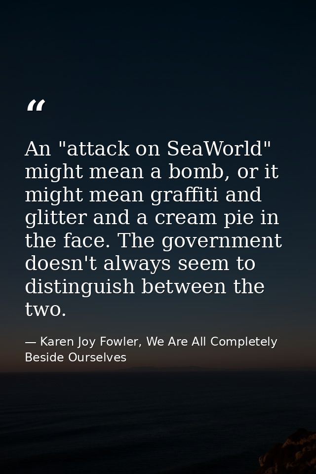An "attack on SeaWorld" might mean a bomb, or it might mean graffiti and glitter and a cream pie in the face. The govern — Karen Joy Fowler, We Are All Completely Beside Ourselves