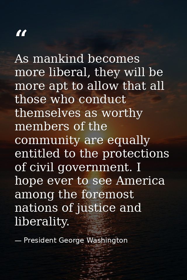 As mankind becomes more liberal, they will be more apt to allow that all those who conduct themselves as worthy members  — President George Washington
