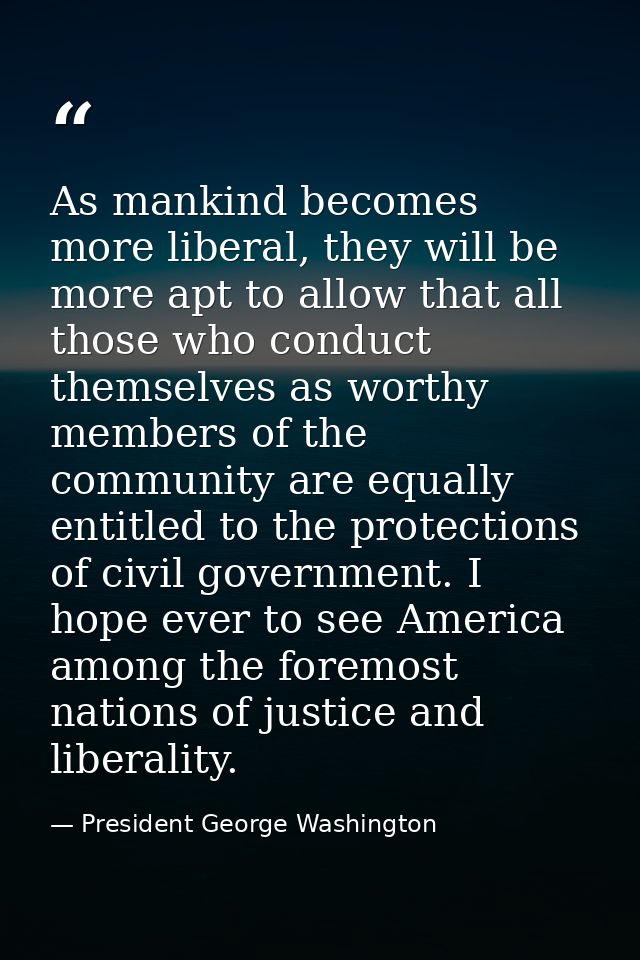 As mankind becomes more liberal, they will be more apt to allow that all those who conduct themselves as worthy members  — President George Washington