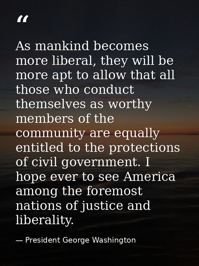 As mankind becomes more liberal, they will be more apt to allow that all those who conduct themselves as worthy members  — President George Washington