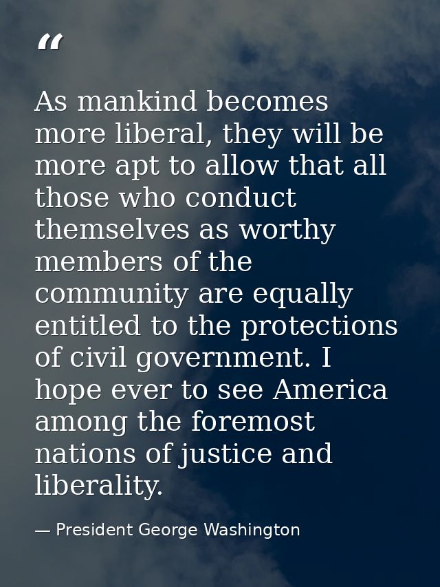 As mankind becomes more liberal, they will be more apt to allow that all those who conduct themselves as worthy members  — President George Washington