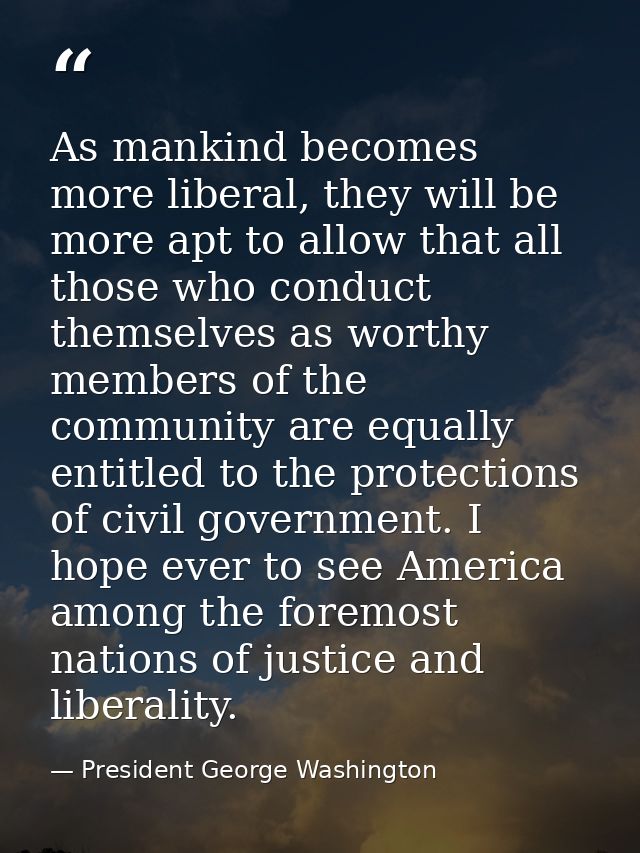 As mankind becomes more liberal, they will be more apt to allow that all those who conduct themselves as worthy members  — President George Washington