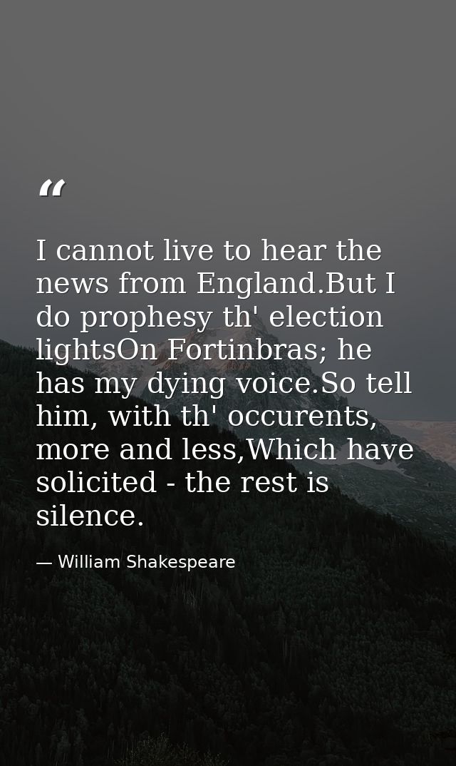 I cannot live to hear the news from England.But I do prophesy th' election lightsOn Fortinbras; he has my dying voice.So — William Shakespeare