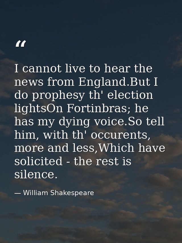I cannot live to hear the news from England.But I do prophesy th' election lightsOn Fortinbras; he has my dying voice.So — William Shakespeare