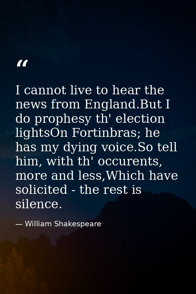 I cannot live to hear the news from England.But I do prophesy th' election lightsOn Fortinbras; he has my dying voice.So — William Shakespeare
