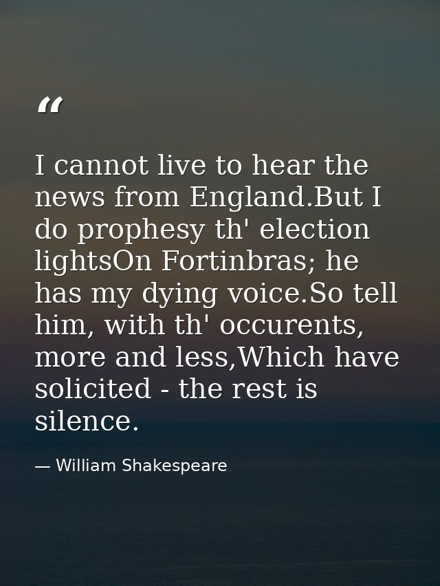I cannot live to hear the news from England.But I do prophesy th' election lightsOn Fortinbras; he has my dying voice.So — William Shakespeare