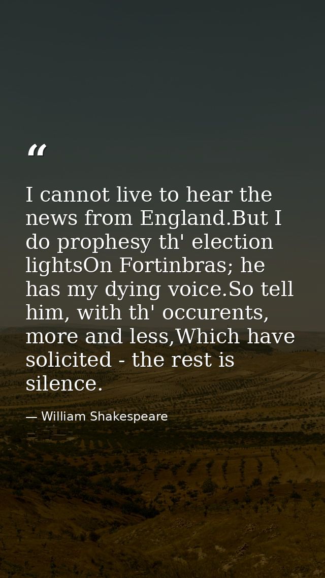 I cannot live to hear the news from England.But I do prophesy th' election lightsOn Fortinbras; he has my dying voice.So — William Shakespeare