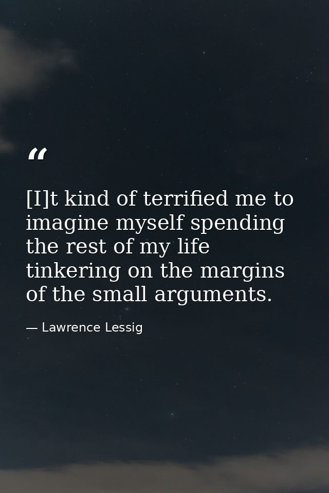 [I]t kind of terrified me to imagine myself spending the rest of my life tinkering on the margins of the small arguments — Lawrence Lessig