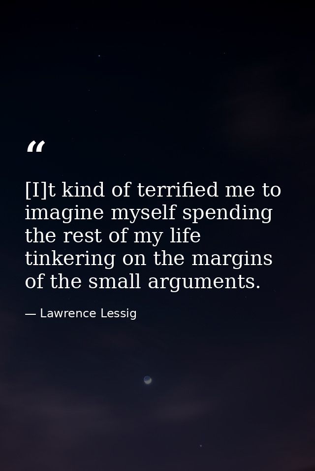[I]t kind of terrified me to imagine myself spending the rest of my life tinkering on the margins of the small arguments — Lawrence Lessig