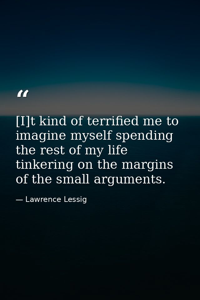 [I]t kind of terrified me to imagine myself spending the rest of my life tinkering on the margins of the small arguments — Lawrence Lessig