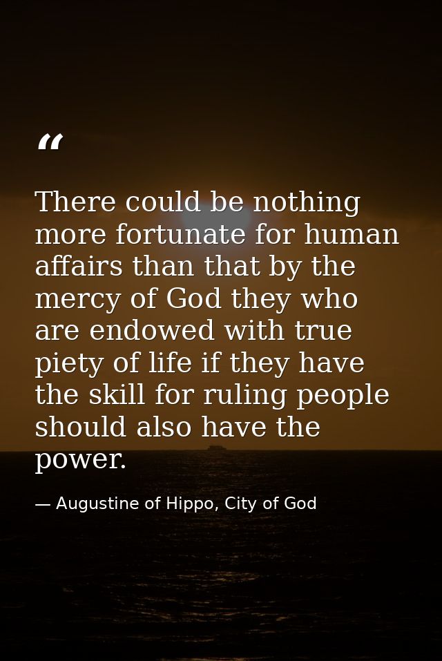 There could be nothing more fortunate for human affairs than that by the mercy of God they who are endowed with true pie — Augustine of Hippo, City of God
