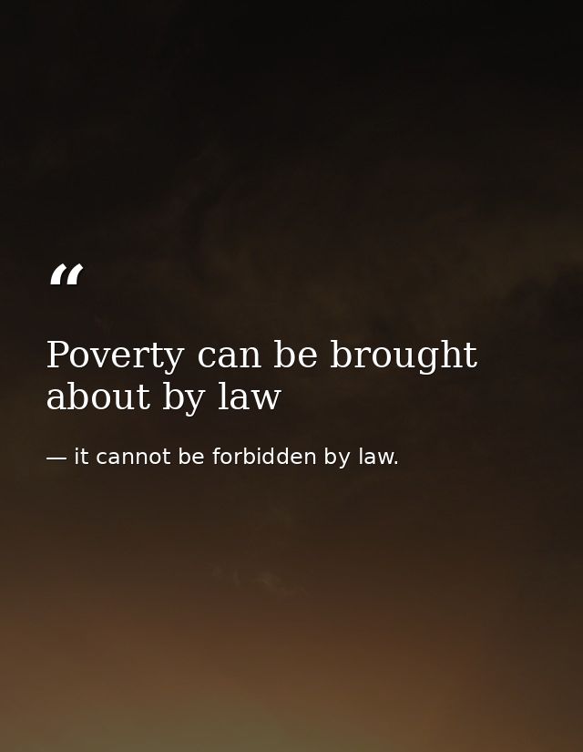 Poverty can be brought about by law — it cannot be forbidden by law.