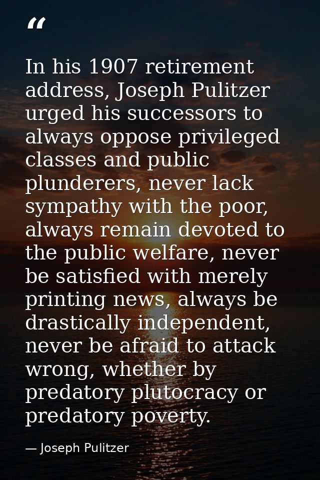 In his 1907 retirement address, Joseph Pulitzer urged his successors to always oppose privileged classes and public plun — Joseph Pulitzer