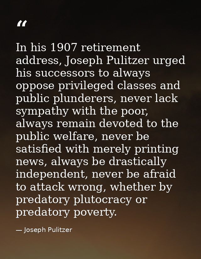 In his 1907 retirement address, Joseph Pulitzer urged his successors to always oppose privileged classes and public plun — Joseph Pulitzer
