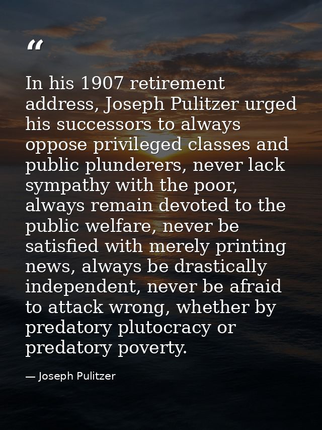 In his 1907 retirement address, Joseph Pulitzer urged his successors to always oppose privileged classes and public plun — Joseph Pulitzer