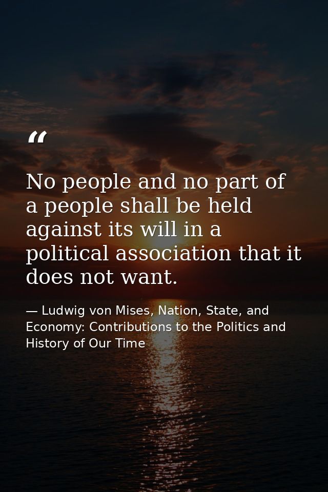 No people and no part of a people shall be held against its will in a political association that it does not want. — Ludwig von Mises, Nation, State, and Economy: Contributions to the Politics and History of Our Time